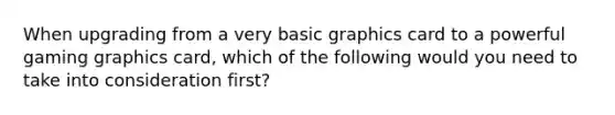 When upgrading from a very basic graphics card to a powerful gaming graphics card, which of the following would you need to take into consideration first?