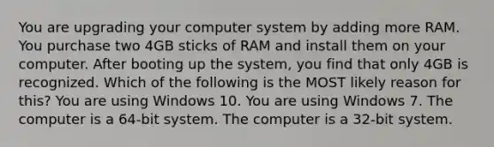 You are upgrading your computer system by adding more RAM. You purchase two 4GB sticks of RAM and install them on your computer. After booting up the system, you find that only 4GB is recognized. Which of the following is the MOST likely reason for this? You are using Windows 10. You are using Windows 7. The computer is a 64-bit system. The computer is a 32-bit system.