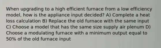 When upgrading to a high efficient furnace from a low efficiency model, how is the appliance input decided? A) Complete a heat loss calculation B) Replace the old furnace with the same input C) Choose a model that has the same size supply air plenum D) Choose a modulating furnace with a minimum output equal to 50% of the old furnace input