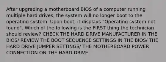 After upgrading a motherboard BIOS of a computer running multiple hard drives, the system will no longer boot to the operating system. Upon boot, it displays "Operating system not found". Which of the following is the FIRST thing the technician should review? CHECK THE HARD DRIVE MANUFACTURER IN THE BIOS/ REVIEW THE BOOT SEQUENCE SETTINGS IN THE BIOS/ THE HARD DRIVE JUMPER SETTINGS/ THE MOTHERBOARD POWER CONNECTION ON THE HARD DRIVE.