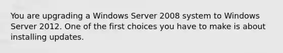 You are upgrading a Windows Server 2008 system to Windows Server 2012. One of the first choices you have to make is about installing updates.