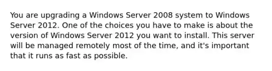 You are upgrading a Windows Server 2008 system to Windows Server 2012. One of the choices you have to make is about the version of Windows Server 2012 you want to install. This server will be managed remotely most of the time, and it's important that it runs as fast as possible.