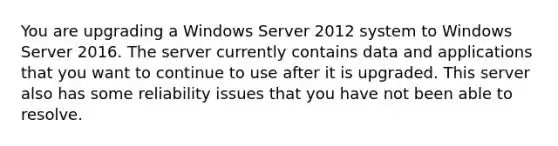 You are upgrading a Windows Server 2012 system to Windows Server 2016. The server currently contains data and applications that you want to continue to use after it is upgraded. This server also has some reliability issues that you have not been able to resolve.