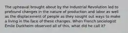 The upheaval brought about by the Industrial Revolution led to profound changes in the nature of production and labor as well as the displacement of people as they sought out ways to make a living in the face of these changes. When French sociologist Émile Durkheim observed all of this, what did he call it?