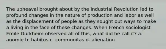 The upheaval brought about by the Industrial Revolution led to profound changes in the nature of production and labor as well as the displacement of people as they sought out ways to make a living in the face of these changes. When French sociologist Emile Durkheim observed all of this, what did he call it? a. anomie b. habitus c. communitas d. alienation