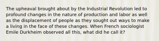 The upheaval brought about by the Industrial Revolution led to profound changes in the nature of production and labor as well as the displacement of people as they sought out ways to make a living in the face of these changes. When French sociologist Emile Durkheim observed all this, what did he call it?