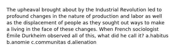 The upheaval brought about by the Industrial Revolution led to profound changes in the nature of production and labor as well as the displacement of people as they sought out ways to make a living in the face of these changes. When French sociologist Émile Durkheim observed all of this, what did he call it? a.habitus b.anomie c.communitas d.alienation