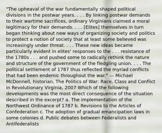 "The upheaval of the war fundamentally shaped political divisions in the postwar years. . . . By linking postwar demands to their wartime sacrifices, ordinary Virginians claimed a moral legitimacy for their demands. . . . [Elites] themselves in turn began thinking about new ways of organizing society and politics to protect a notion of society that at least some believed was increasingly under threat. . . . These new ideas became particularly evident in elites' responses to the . . . resistance of the 1780s . . . and pushed some to radically rethink the nature and structure of the government of the fledgling union. . . . The political settlement of 1787 thus reflected the myriad conflicts that had been endemic throughout the war." — Michael McDonnell, historian, The Politics of War: Race, Class and Conflict in Revolutionary Virginia, 2007 Which of the following developments was the most direct consequence of the situation described in the excerpt? a. The implementation of the Northwest Ordinance of 1787 b. Revisions to the Articles of Confederation c. The adoption of gradual emancipation laws in some colonies d. Public debates between Federalists and Antifederalists