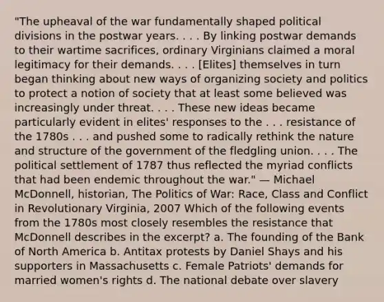 "The upheaval of the war fundamentally shaped political divisions in the postwar years. . . . By linking postwar demands to their wartime sacrifices, ordinary Virginians claimed a moral legitimacy for their demands. . . . [Elites] themselves in turn began thinking about new ways of organizing society and politics to protect a notion of society that at least some believed was increasingly under threat. . . . These new ideas became particularly evident in elites' responses to the . . . resistance of the 1780s . . . and pushed some to radically rethink the nature and structure of the government of the fledgling union. . . . The political settlement of 1787 thus reflected the myriad conflicts that had been endemic throughout the war." — Michael McDonnell, historian, The Politics of War: Race, Class and Conflict in Revolutionary Virginia, 2007 Which of the following events from the 1780s most closely resembles the resistance that McDonnell describes in the excerpt? a. The founding of the Bank of North America b. Antitax protests by Daniel Shays and his supporters in Massachusetts c. Female Patriots' demands for married women's rights d. The national debate over slavery