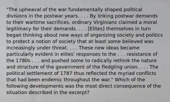 "The upheaval of the war fundamentally shaped political divisions in the postwar years. . . . By linking postwar demands to their wartime sacrifices, ordinary Virginians claimed a moral legitimacy for their demands. . . . [Elites] themselves in turn began thinking about new ways of organizing society and politics to protect a notion of society that at least some believed was increasingly under threat. . . . These new ideas became particularly evident in elites' responses to the . . . resistance of the 1780s . . . and pushed some to radically rethink the nature and structure of the government of the fledgling union. . . . The political settlement of 1787 thus reflected the myriad conflicts that had been endemic throughout the war." Which of the following developments was the most direct consequence of the situation described in the excerpt?