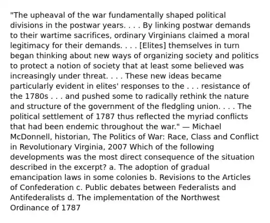 "The upheaval of the war fundamentally shaped political divisions in the postwar years. . . . By linking postwar demands to their wartime sacrifices, ordinary Virginians claimed a moral legitimacy for their demands. . . . [Elites] themselves in turn began thinking about new ways of organizing society and politics to protect a notion of society that at least some believed was increasingly under threat. . . . These new ideas became particularly evident in elites' responses to the . . . resistance of the 1780s . . . and pushed some to radically rethink the nature and structure of the government of the fledgling union. . . . The political settlement of 1787 thus reflected the myriad conflicts that had been endemic throughout the war." — Michael McDonnell, historian, The Politics of War: Race, Class and Conflict in Revolutionary Virginia, 2007 Which of the following developments was the most direct consequence of the situation described in the excerpt? a. The adoption of gradual emancipation laws in some colonies b. Revisions to the Articles of Confederation c. Public debates between Federalists and Antifederalists d. The implementation of the Northwest Ordinance of 1787