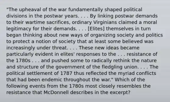 "The upheaval of the war fundamentally shaped political divisions in the postwar years. . . . By linking postwar demands to their wartime sacrifices, ordinary Virginians claimed a moral legitimacy for their demands. . . . [Elites] themselves in turn began thinking about new ways of organizing society and politics to protect a notion of society that at least some believed was increasingly under threat. . . . These new ideas became particularly evident in elites' responses to the . . . resistance of the 1780s . . . and pushed some to radically rethink the nature and structure of the government of the fledgling union. . . . The political settlement of 1787 thus reflected the myriad conflicts that had been endemic throughout the war." Which of the following events from the 1780s most closely resembles the resistance that McDonnell describes in the excerpt?