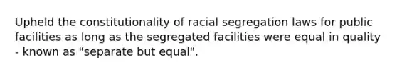 Upheld the constitutionality of racial segregation laws for public facilities as long as the segregated facilities were equal in quality - known as "separate but equal".