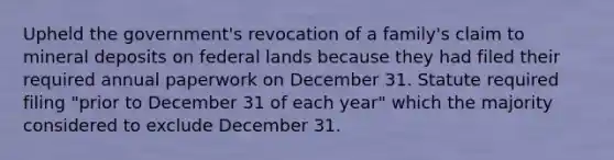 Upheld the government's revocation of a family's claim to mineral deposits on federal lands because they had filed their required annual paperwork on December 31. Statute required filing "prior to December 31 of each year" which the majority considered to exclude December 31.