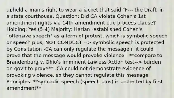 upheld a man's right to wear a jacket that said "F--- the Draft' in a state courthouse. Question: Did CA violate Cohen's 1st amendment rights via 14th amendment due process clause? Holding: Yes (5-4) Majority: Harlan -established Cohen's "offensive speech" as a form of protest, which is symbolic speech or speech plus, NOT CONDUCT --> symbolic speech is protected by Consitution -CA can only regulate the message if it could prove that the message would provoke violence --**compare to Brandenburg v. Ohio's Imminent Lawless Action test--> burden on gov't to prove** -CA could not demonstrate evidence of provoking violence, so they cannot regulate this message Principles: **symbolic speech (speech plus) is protected by first amendment**