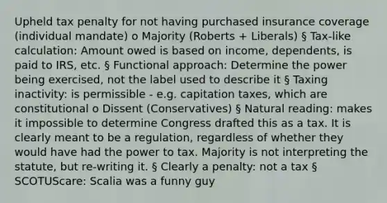 Upheld tax penalty for not having purchased insurance coverage (individual mandate) o Majority (Roberts + Liberals) § Tax-like calculation: Amount owed is based on income, dependents, is paid to IRS, etc. § Functional approach: Determine the power being exercised, not the label used to describe it § Taxing inactivity: is permissible - e.g. capitation taxes, which are constitutional o Dissent (Conservatives) § Natural reading: makes it impossible to determine Congress drafted this as a tax. It is clearly meant to be a regulation, regardless of whether they would have had the power to tax. Majority is not interpreting the statute, but re-writing it. § Clearly a penalty: not a tax § SCOTUScare: Scalia was a funny guy