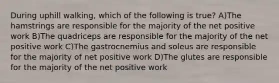 During uphill walking, which of the following is true? A)The hamstrings are responsible for the majority of the net positive work B)The quadriceps are responsible for the majority of the net positive work C)The gastrocnemius and soleus are responsible for the majority of net positive work D)The glutes are responsible for the majority of the net positive work