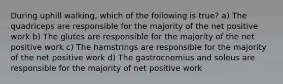 During uphill walking, which of the following is true? a) The quadriceps are responsible for the majority of the net positive work b) The glutes are responsible for the majority of the net positive work c) The hamstrings are responsible for the majority of the net positive work d) The gastrocnemius and soleus are responsible for the majority of net positive work