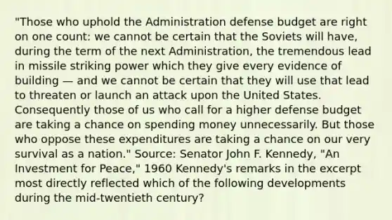 "Those who uphold the Administration defense budget are right on one count: we cannot be certain that the Soviets will have, during the term of the next Administration, the tremendous lead in missile striking power which they give every evidence of building — and we cannot be certain that they will use that lead to threaten or launch an attack upon the United States. Consequently those of us who call for a higher defense budget are taking a chance on spending money unnecessarily. But those who oppose these expenditures are taking a chance on our very survival as a nation." Source: Senator John F. Kennedy, "An Investment for Peace," 1960 Kennedy's remarks in the excerpt most directly reflected which of the following developments during the mid-twentieth century?