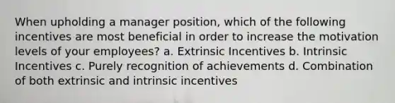 When upholding a manager position, which of the following incentives are most beneficial in order to increase the motivation levels of your employees? a. Extrinsic Incentives b. Intrinsic Incentives c. Purely recognition of achievements d. Combination of both extrinsic and intrinsic incentives