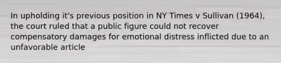 In upholding it's previous position in NY Times v Sullivan (1964), the court ruled that a public figure could not recover compensatory damages for emotional distress inflicted due to an unfavorable article