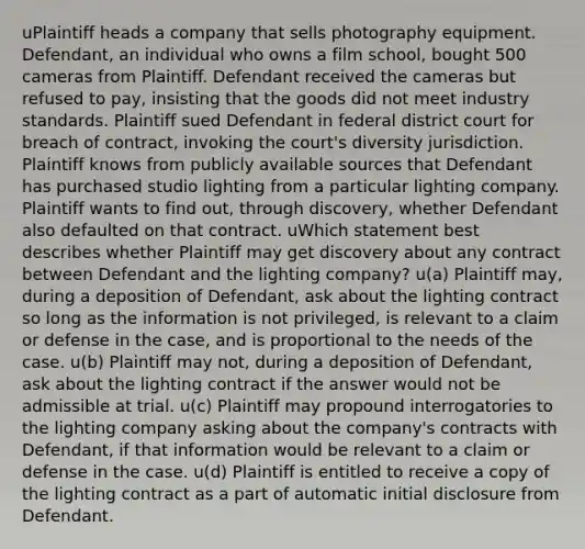 uPlaintiff heads a company that sells photography equipment. Defendant, an individual who owns a film school, bought 500 cameras from Plaintiff. Defendant received the cameras but refused to pay, insisting that the goods did not meet industry standards. Plaintiff sued Defendant in federal district court for breach of contract, invoking the court's diversity jurisdiction. Plaintiff knows from publicly available sources that Defendant has purchased studio lighting from a particular lighting company. Plaintiff wants to find out, through discovery, whether Defendant also defaulted on that contract. uWhich statement best describes whether Plaintiff may get discovery about any contract between Defendant and the lighting company? u(a) Plaintiff may, during a deposition of Defendant, ask about the lighting contract so long as the information is not privileged, is relevant to a claim or defense in the case, and is proportional to the needs of the case. u(b) Plaintiff may not, during a deposition of Defendant, ask about the lighting contract if the answer would not be admissible at trial. u(c) Plaintiff may propound interrogatories to the lighting company asking about the company's contracts with Defendant, if that information would be relevant to a claim or defense in the case. u(d) Plaintiff is entitled to receive a copy of the lighting contract as a part of automatic initial disclosure from Defendant.