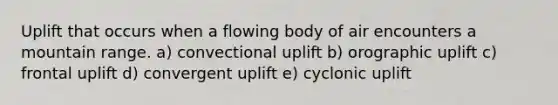 Uplift that occurs when a flowing body of air encounters a mountain range. a) convectional uplift b) orographic uplift c) frontal uplift d) convergent uplift e) cyclonic uplift