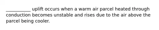 ___________ uplift occurs when a warm air parcel heated through conduction becomes unstable and rises due to the air above the parcel being cooler.