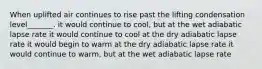 When uplifted air continues to rise past the lifting condensation level_______. it would continue to cool, but at the wet adiabatic lapse rate it would continue to cool at the dry adiabatic lapse rate it would begin to warm at the dry adiabatic lapse rate it would continue to warm, but at the wet adiabatic lapse rate