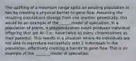 The uplifting of a mountain range splits an existing population in two by creating a physical barrier to gene flow. Assuming the resulting populations diverge from one another genetically, this would be an example of the ______model of speciation. In a population of plants, a polyploidization event produces individual offspring that are 4n (i.e., have twice as many chromosomes as their parents). This results in a situation where 4n individuals are not able to reproduce successfully with 2 individuals in the population, effectively creating a barrier to gene flow. This is an example of the ________model of speciation.