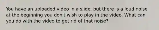 You have an uploaded video in a slide, but there is a loud noise at the beginning you don't wish to play in the video. What can you do with the video to get rid of that noise?