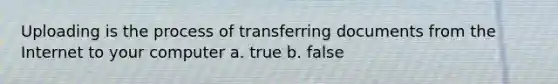 Uploading is the process of transferring documents from the Internet to your computer a. true b. false