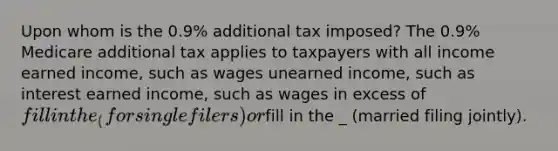 Upon whom is the 0.9% additional tax imposed? The 0.9% Medicare additional tax applies to taxpayers with all income earned income, such as wages unearned income, such as interest earned income, such as wages in excess of fill in the_ (for single filers) orfill in the _ (married filing jointly).