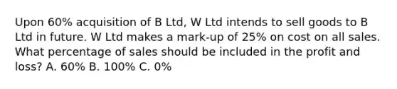 Upon 60% acquisition of B Ltd, W Ltd intends to sell goods to B Ltd in future. W Ltd makes a mark-up of 25% on cost on all sales. What percentage of sales should be included in the profit and loss? A. 60% B. 100% C. 0%