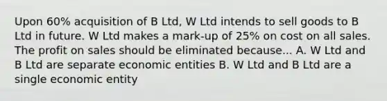 Upon 60% acquisition of B Ltd, W Ltd intends to sell goods to B Ltd in future. W Ltd makes a mark-up of 25% on cost on all sales. The profit on sales should be eliminated because... A. W Ltd and B Ltd are separate economic entities B. W Ltd and B Ltd are a single economic entity