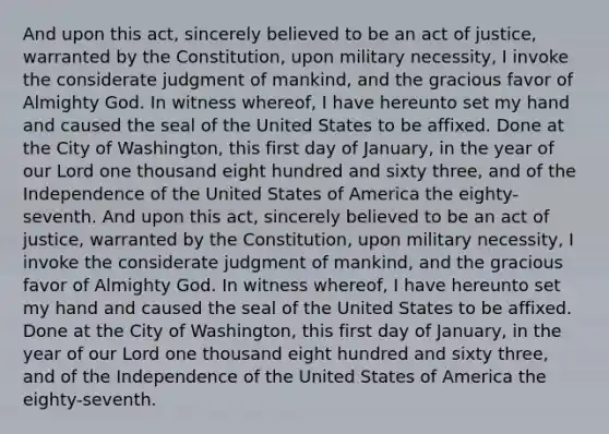 And upon this act, sincerely believed to be an act of justice, warranted by the Constitution, upon military necessity, I invoke the considerate judgment of mankind, and the gracious favor of Almighty God. In witness whereof, I have hereunto set my hand and caused the seal of the United States to be affixed. Done at the City of Washington, this first day of January, in the year of our Lord one thousand eight hundred and sixty three, and of the Independence of the United States of America the eighty-seventh. And upon this act, sincerely believed to be an act of justice, warranted by the Constitution, upon military necessity, I invoke the considerate judgment of mankind, and the gracious favor of Almighty God. In witness whereof, I have hereunto set my hand and caused the seal of the United States to be affixed. Done at the City of Washington, this first day of January, in the year of our Lord one thousand eight hundred and sixty three, and of the Independence of the United States of America the eighty-seventh.