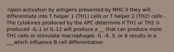 -Upon activation by antigens presented by MHC II they will differentiate into T helper 1 (TH1) cells or T helper 2 (TH2) cells -The cytokines produced by the APC determine if TH1 or TH2 is produced -IL-1 or IL-12 will produce a __ that can produce more TH1 cells or stimulate macrophages -IL -4, 5, or 6 results in a ___which influence B cell differentiation