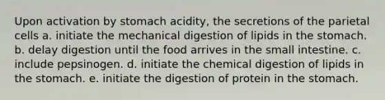 Upon activation by stomach acidity, the secretions of the parietal cells a. initiate the mechanical digestion of lipids in the stomach. b. delay digestion until the food arrives in the small intestine. c. include pepsinogen. d. initiate the chemical digestion of lipids in the stomach. e. initiate the digestion of protein in the stomach.