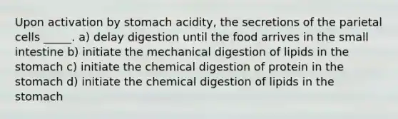 Upon activation by stomach acidity, the secretions of the parietal cells _____. a) delay digestion until the food arrives in <a href='https://www.questionai.com/knowledge/kt623fh5xn-the-small-intestine' class='anchor-knowledge'>the small intestine</a> b) initiate the mechanical digestion of lipids in <a href='https://www.questionai.com/knowledge/kLccSGjkt8-the-stomach' class='anchor-knowledge'>the stomach</a> c) initiate the chemical digestion of protein in the stomach d) initiate the chemical digestion of lipids in the stomach