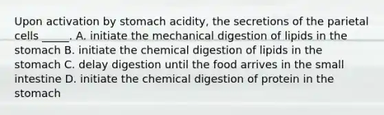 Upon activation by stomach acidity, the secretions of the parietal cells _____. A. initiate the mechanical digestion of lipids in the stomach B. initiate the chemical digestion of lipids in the stomach C. delay digestion until the food arrives in the small intestine D. initiate the chemical digestion of protein in the stomach