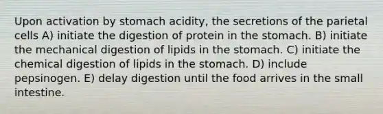 Upon activation by stomach acidity, the secretions of the parietal cells A) initiate the digestion of protein in the stomach. B) initiate the mechanical digestion of lipids in the stomach. C) initiate the chemical digestion of lipids in the stomach. D) include pepsinogen. E) delay digestion until the food arrives in the small intestine.