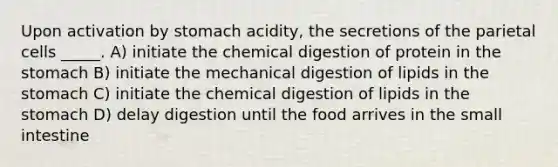 Upon activation by stomach acidity, the secretions of the parietal cells _____. A) initiate the chemical digestion of protein in <a href='https://www.questionai.com/knowledge/kLccSGjkt8-the-stomach' class='anchor-knowledge'>the stomach</a> B) initiate the mechanical digestion of lipids in the stomach C) initiate the chemical digestion of lipids in the stomach D) delay digestion until the food arrives in <a href='https://www.questionai.com/knowledge/kt623fh5xn-the-small-intestine' class='anchor-knowledge'>the small intestine</a>