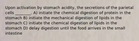 Upon activation by stomach acidity, the secretions of the parietal cells ________. A) initiate the chemical digestion of protein in the stomach B) initiate the mechanical digestion of lipids in the stomach C) initiate the chemical digestion of lipids in the stomach D) delay digestion until the food arrives in the small intestine