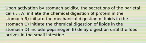 Upon activation by stomach acidity, the secretions of the parietal cells ... A) initiate the chemical digestion of protein in the stomach B) initiate the mechanical digestion of lipids in the stomach C) initiate the chemical digestion of lipids in the stomach D) include pepsinogen E) delay digestion until the food arrives in the small intestine