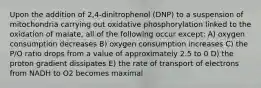 Upon the addition of 2,4-dinitrophenol (DNP) to a suspension of mitochondria carrying out oxidative phosphorylation linked to the oxidation of malate, all of the following occur except: A) oxygen consumption decreases B) oxygen consumption increases C) the P/O ratio drops from a value of approximately 2.5 to 0 D) the proton gradient dissipates E) the rate of transport of electrons from NADH to O2 becomes maximal