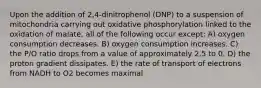 Upon the addition of 2,4-dinitrophenol (DNP) to a suspension of mitochondria carrying out oxidative phosphorylation linked to the oxidation of malate, all of the following occur except: A) oxygen consumption decreases. B) oxygen consumption increases. C) the P/O ratio drops from a value of approximately 2.5 to 0. D) the proton gradient dissipates. E) the rate of transport of electrons from NADH to O2 becomes maximal