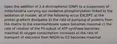 Upon the addition of 2,4-dinitrophenol (DNP) to a suspension of mitochondria carrying out oxidative phosphorylation linked to the oxidation of malate, all of the following occur EXCEPT: a) the proton gradient dissipates b) the rate of pumping of protons from the matrix to the intermembrane space becomes maximal c) the rate of rotation of the F0-subuit of ATP synthase becomes maximal d) oxygen consumption increases e) the rate of transport of electrons from NADH to O2 becomes maximal