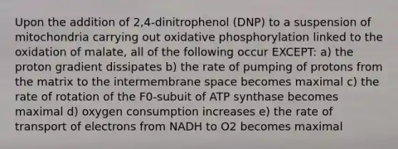 Upon the addition of 2,4-dinitrophenol (DNP) to a suspension of mitochondria carrying out oxidative phosphorylation linked to the oxidation of malate, all of the following occur EXCEPT: a) the proton gradient dissipates b) the rate of pumping of protons from the matrix to the intermembrane space becomes maximal c) the rate of rotation of the F0-subuit of ATP synthase becomes maximal d) oxygen consumption increases e) the rate of transport of electrons from NADH to O2 becomes maximal