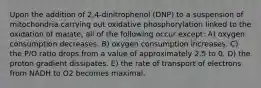 Upon the addition of 2,4-dinitrophenol (DNP) to a suspension of mitochondria carrying out oxidative phosphorylation linked to the oxidation of malate, all of the following occur except: A) oxygen consumption decreases. B) oxygen consumption increases. C) the P/O ratio drops from a value of approximately 2.5 to 0. D) the proton gradient dissipates. E) the rate of transport of electrons from NADH to O2 becomes maximal.