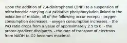 Upon the addition of 2,4-dinitrophenol (DNP) to a suspension of mitochondria carrying out oxidative phosphorylation linked to the oxidation of malate, all of the following occur except: - oxygen consumption decreases. - oxygen consumption increases. - the P/O ratio drops from a value of approximately 2.5 to 0. - the proton gradient dissipates. - the rate of transport of electrons from NADH to O2 becomes maximal.